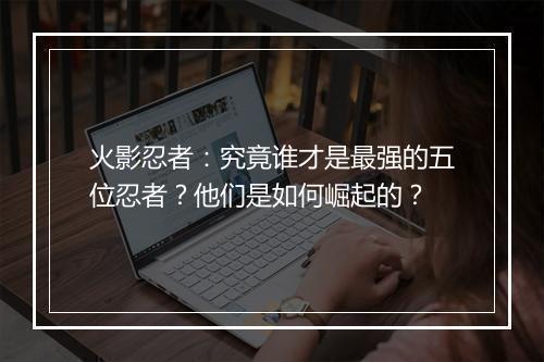 火影忍者：究竟谁才是最强的五位忍者？他们是如何崛起的？