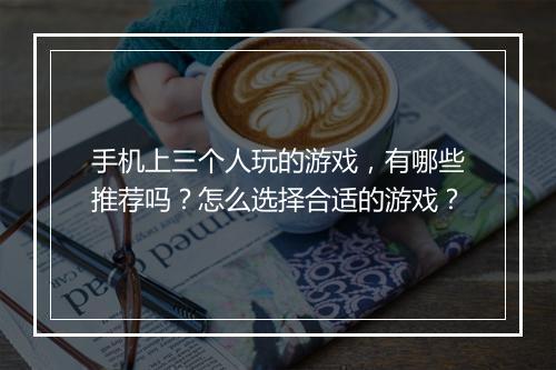 手机上三个人玩的游戏，有哪些推荐吗？怎么选择合适的游戏？