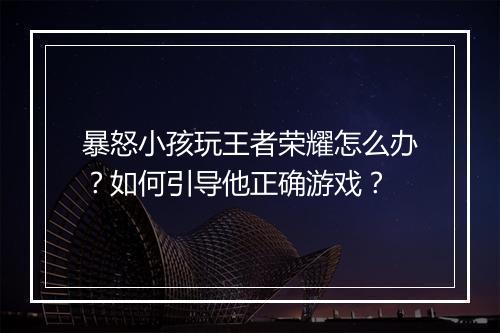 暴怒小孩玩王者荣耀怎么办？如何引导他正确游戏？