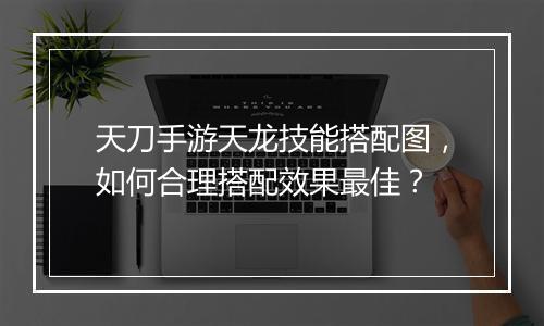 天刀手游天龙技能搭配图，如何合理搭配效果最佳？