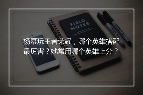 杨幂玩王者荣耀，哪个英雄搭配最厉害？她常用哪个英雄上分？