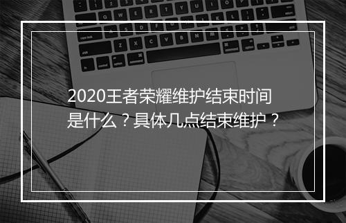 2020王者荣耀维护结束时间是什么？具体几点结束维护？