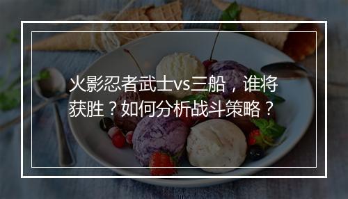 火影忍者武士vs三船，谁将获胜？如何分析战斗策略？