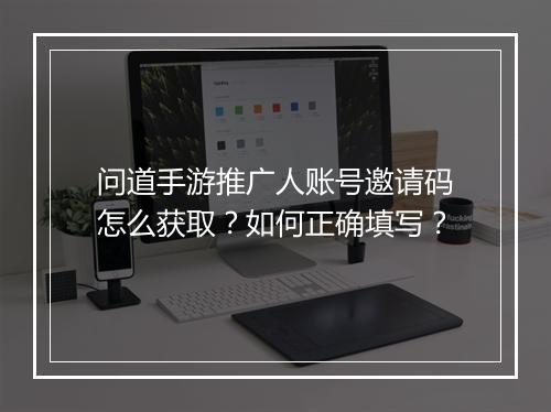 问道手游推广人账号邀请码怎么获取？如何正确填写？
