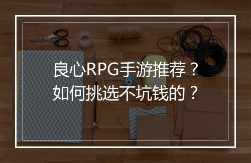 良心RPG手游推荐?如何挑选不坑钱的?
