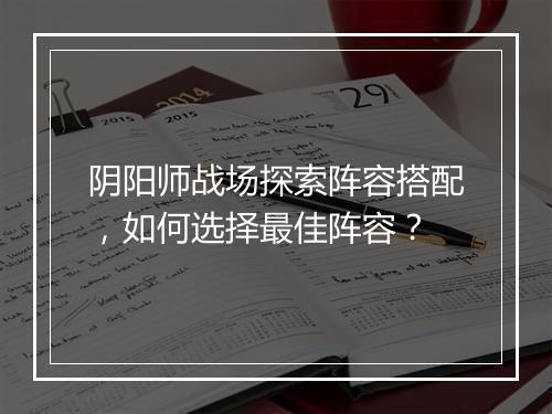 阴阳师战场探索阵容搭配,如何选择最佳阵容?