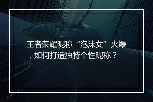 王者荣耀昵称“泡沫女”火爆，如何打造独特个性昵称？