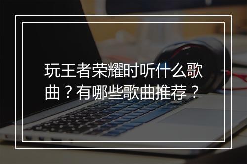 玩王者荣耀时听什么歌曲?有哪些歌曲推荐?