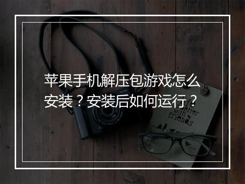 苹果手机解压包游戏怎么安装?安装后如何运行?