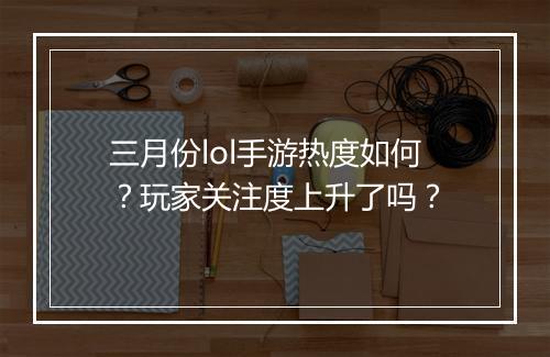 三月份lol手游热度如何?玩家关注度上升了吗?