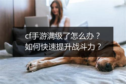 cf手游满级了怎么办?如何快速提升战斗力?