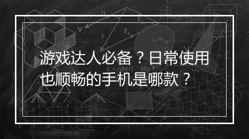 游戏达人必备?日常使用也顺畅的手机是哪款?