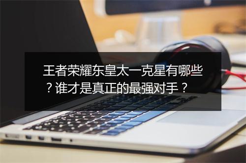 王者荣耀东皇太一克星有哪些?谁才是真正的最强对手?