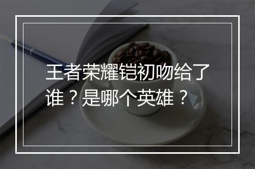 王者荣耀铠初吻给了谁？是哪个英雄？