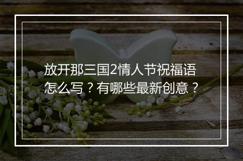 放开那三国2情人节祝福语怎么写?有哪些最新创意?