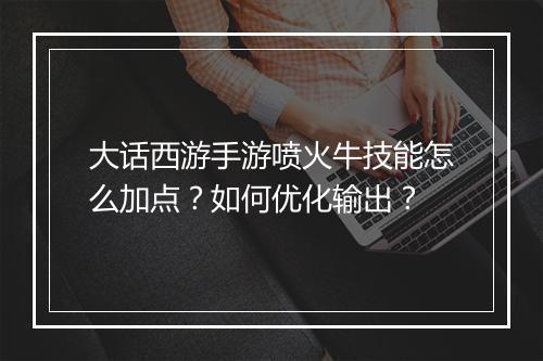 大话西游手游喷火牛技能怎么加点?如何优化输出?