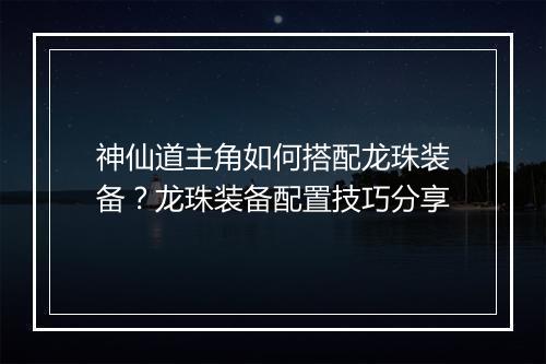 神仙道主角如何搭配龙珠装备?龙珠装备配置技巧分享