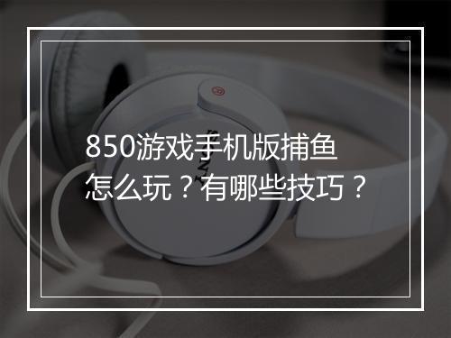 850游戏手机版捕鱼怎么玩?有哪些技巧?