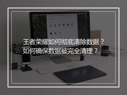 王者荣耀如何彻底清除数据?如何确保数据被完全清理?