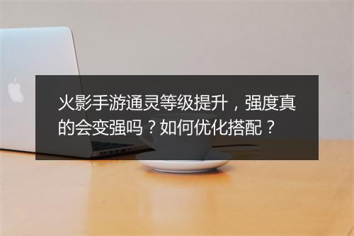 火影手游通灵等级提升,强度真的会变强吗?如何优化搭配?