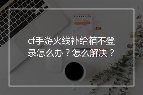 cf手游火线补给箱不登录怎么办？怎么解决？