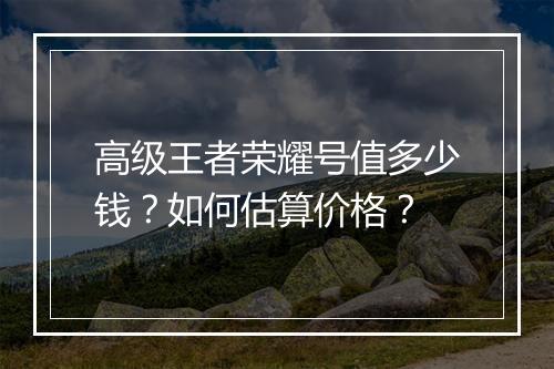 高级王者荣耀号值多少钱？如何估算价格？