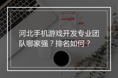 河北手机游戏开发专业团队哪家强?排名如何?