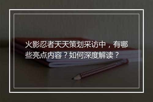 火影忍者天天策划采访中,有哪些亮点内容?如何深度解读?