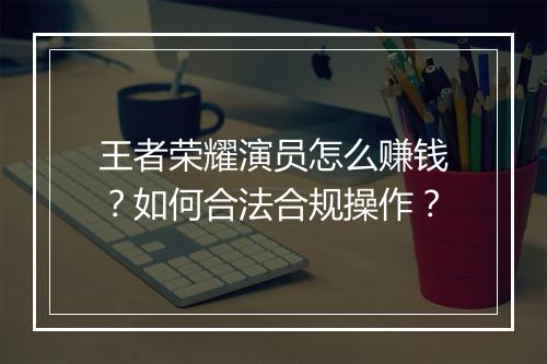 王者荣耀演员怎么赚钱？如何合法合规操作？