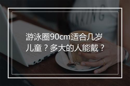 游泳圈90cm适合几岁儿童？多大的人能戴？