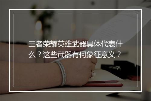 王者荣耀英雄武器具体代表什么？这些武器有何象征意义？