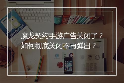 魔龙契约手游广告关闭了?如何彻底关闭不再弹出?