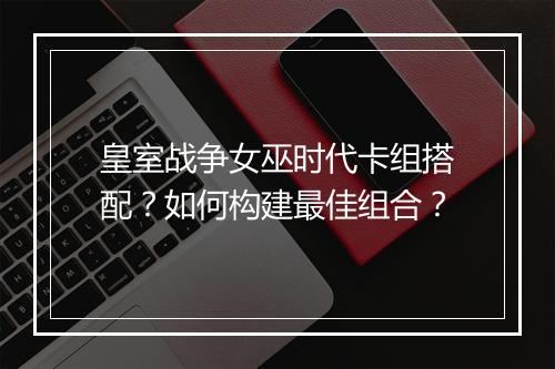 皇室战争女巫时代卡组搭配?如何构建最佳组合?
