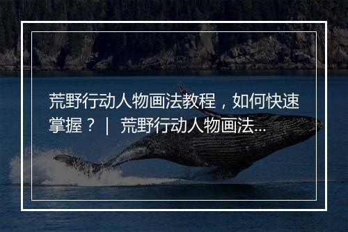 荒野行动人物画法教程,如何快速掌握?| 荒野行动人物画法技巧分享