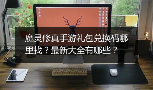 魔灵修真手游礼包兑换码哪里找？最新大全有哪些？