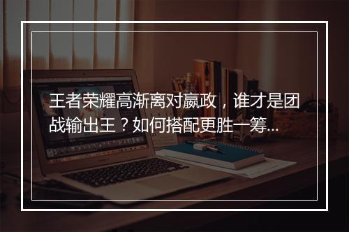 王者荣耀高渐离对嬴政,谁才是团战输出王?如何搭配更胜一筹?