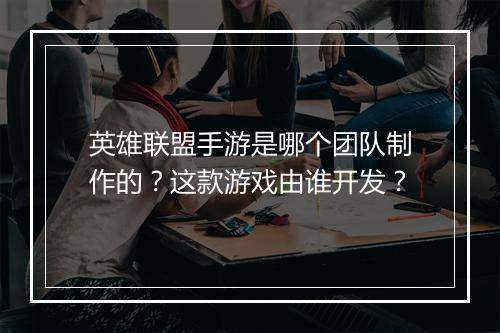英雄联盟手游是哪个团队制作的?这款游戏由谁开发?