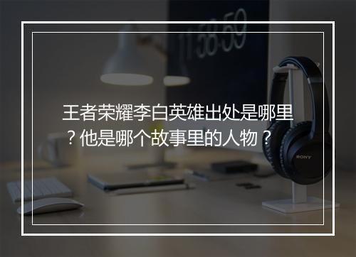 王者荣耀李白英雄出处是哪里?他是哪个故事里的人物?