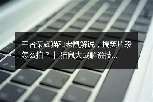 王者荣耀猫和老鼠解说,搞笑片段怎么拍?| 猫鼠大战解说技巧揭秘