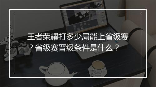 王者荣耀打多少局能上省级赛?省级赛晋级条件是什么?