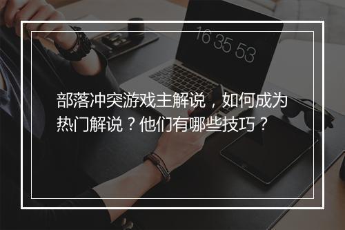部落冲突游戏主解说,如何成为热门解说?他们有哪些技巧?