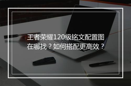 王者荣耀120级铭文配置图在哪找？如何搭配更高效？