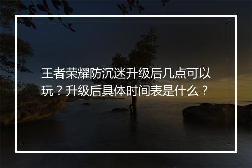 王者荣耀防沉迷升级后几点可以玩？升级后具体时间表是什么？