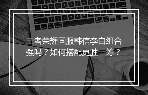 王者荣耀国服韩信李白组合强吗?如何搭配更胜一筹?