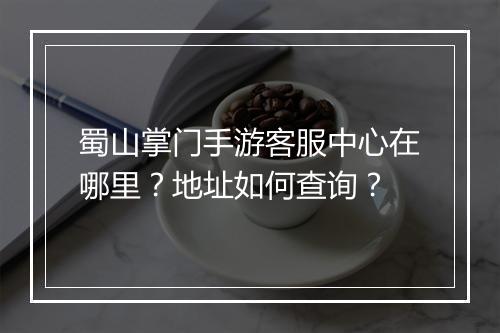 蜀山掌门手游客服中心在哪里?地址如何查询?