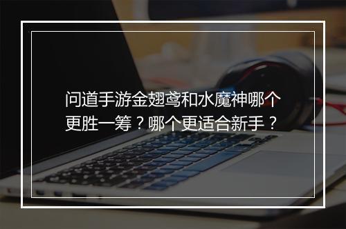 问道手游金翅鸢和水魔神哪个更胜一筹？哪个更适合新手？