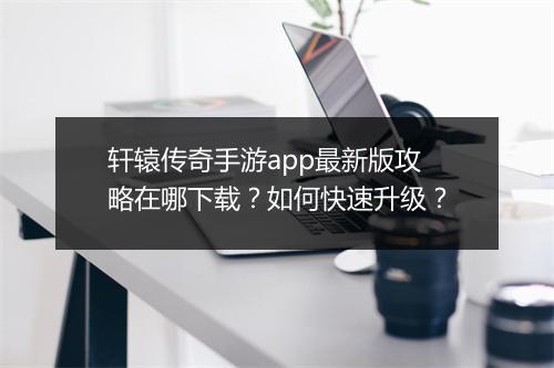 轩辕传奇手游app最新版攻略在哪下载?如何快速升级?