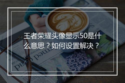 王者荣耀头像显示50是什么意思?如何设置解决?