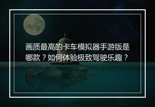画质最高的卡车模拟器手游版是哪款？如何体验极致驾驶乐趣？