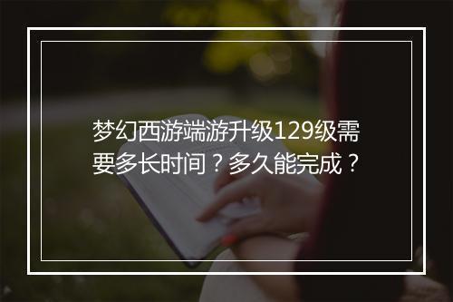 梦幻西游端游升级129级需要多长时间?多久能完成?